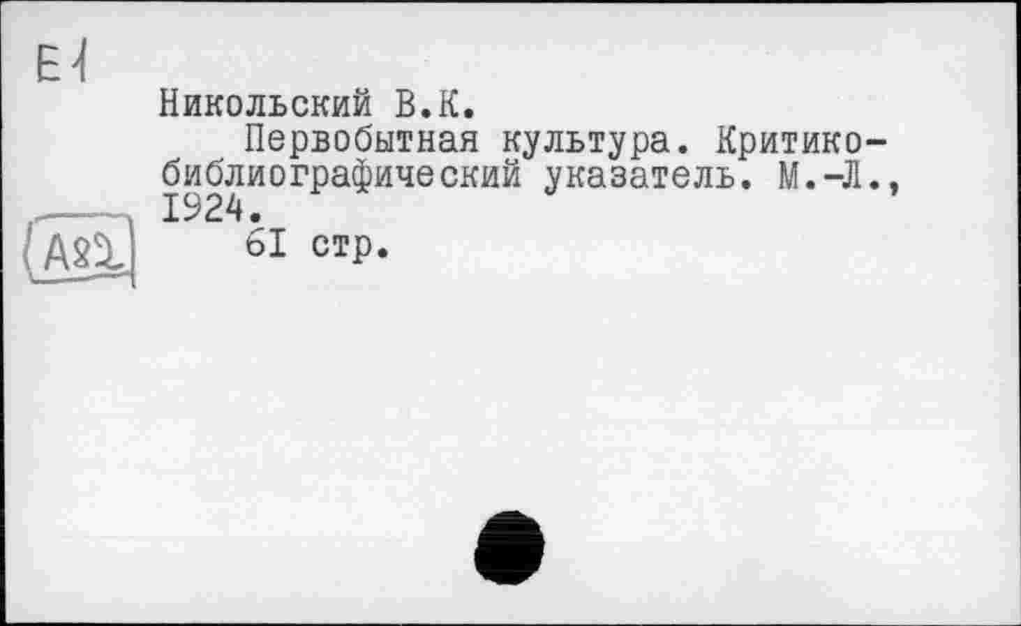 ﻿Никольский В.К.
Первобытная культура. Критикобиблиографический указатель. М.-Л.,
61 стр.